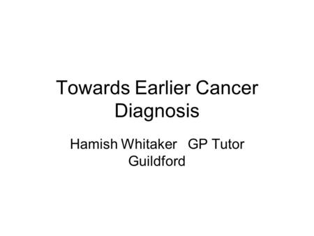 Towards Earlier Cancer Diagnosis Hamish Whitaker GP Tutor Guildford.