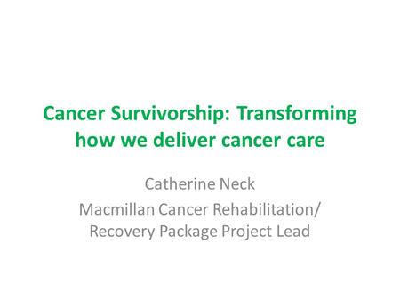 Cancer Survivorship: Transforming how we deliver cancer care Catherine Neck Macmillan Cancer Rehabilitation/ Recovery Package Project Lead.
