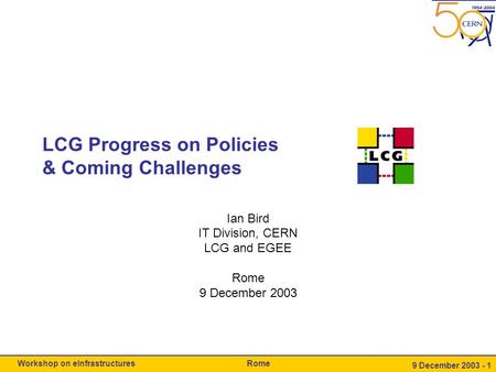 RomeWorkshop on eInfrastructures 9 December 2003 - 1 LCG Progress on Policies & Coming Challenges Ian Bird IT Division, CERN LCG and EGEE Rome 9 December.