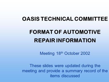 OASIS TECHNICAL COMMITTEE FORMAT OF AUTOMOTIVE REPAIR INFORMATION Meeting 18 th October 2002 These slides were updated during the meeting and provide a.