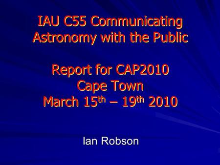 IAU C55 Communicating Astronomy with the Public Report for CAP2010 Cape Town March 15 th – 19 th 2010 Ian Robson.