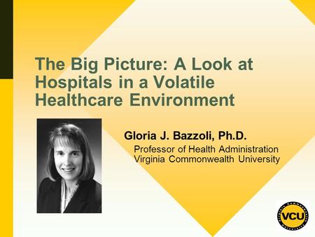 The Big Picture: A Look at Hospitals in a Volatile Healthcare Environment Gloria J. Bazzoli, Ph.D. Professor of Health Administration Virginia Commonwealth.