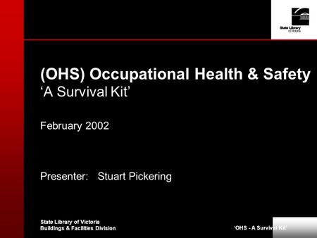 ‘OHS - A Survival Kit’ State Library of Victoria Buildings & Facilities Division (OHS) Occupational Health & Safety ‘A Survival Kit’ February 2002 Presenter: