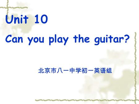 Unit 10 Can you play the guitar? 北京市八一中学初一英语组 Unit 10 Can you play the guitar? 教学目标 通过对话、小组讨论、调查等合作式学习, 使学生能够运用目标语言, 表 达自己在某一方面所具备的才能, 参加（成立）自己喜爱的各种俱乐部,