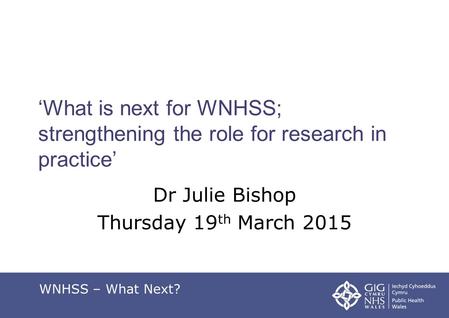 ‘What is next for WNHSS; strengthening the role for research in practice’ Dr Julie Bishop Thursday 19 th March 2015 WNHSS – What Next?