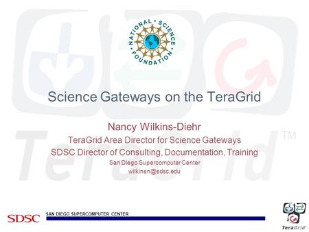 SAN DIEGO SUPERCOMPUTER CENTER Science Gateways on the TeraGrid Nancy Wilkins-Diehr TeraGrid Area Director for Science Gateways SDSC Director of Consulting,