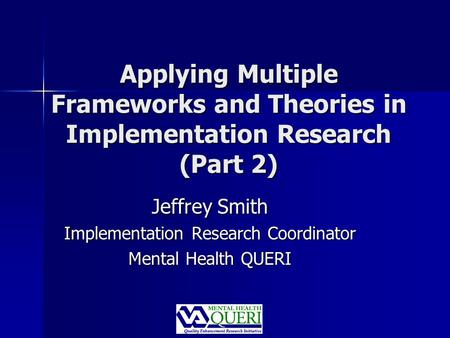 Applying Multiple Frameworks and Theories in Implementation Research (Part 2) Jeffrey Smith Implementation Research Coordinator Mental Health QUERI.
