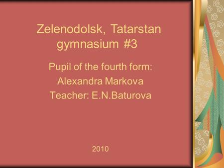 Zelenodolsk, Tatarstan gymnasium #3 Pupil of the fourth form: Alexandra Markova Teacher: E.N.Baturova 2010.