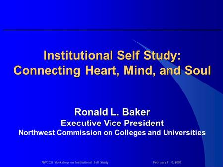 NWCCU Workshop on Institutional Self StudyFebruary 7 - 8, 2008 Institutional Self Study: Connecting Heart, Mind, and Soul Ronald L. Baker Executive Vice.