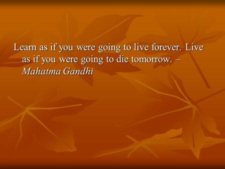Learn as if you were going to live forever. Live as if you were going to die tomorrow. – Mahatma Gandhi.