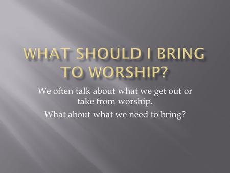 We often talk about what we get out or take from worship. What about what we need to bring?