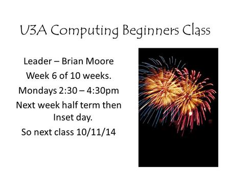 U3A Computing Beginners Class Leader – Brian Moore Week 6 of 10 weeks. Mondays 2:30 – 4:30pm Next week half term then Inset day. So next class 10/11/14.