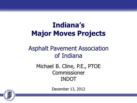 Indiana’s Major Moves Projects Asphalt Pavement Association of Indiana Michael B. Cline, P.E., PTOE Commissioner INDOT December 13, 2012.