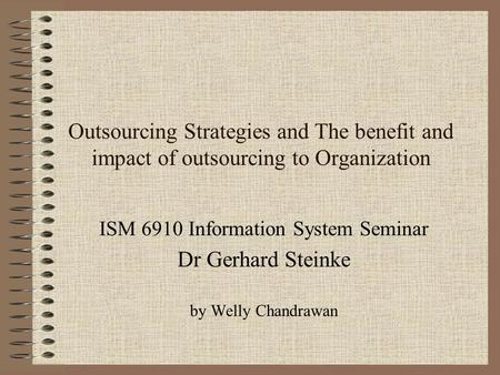Outsourcing Strategies and The benefit and impact of outsourcing to Organization ISM 6910 Information System Seminar Dr Gerhard Steinke by Welly Chandrawan.