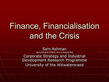 Finance, Financialisation and the Crisis Sam Ashman ATN12, Accra, August’09] Corporate Strategy and Industrial Development Research Programme.