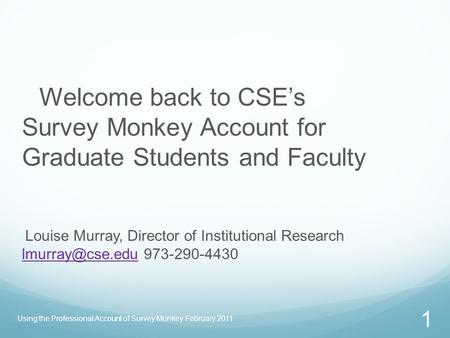 Using the Professional Account of Survey Monkey February 2011 1 Welcome back to CSE’s Survey Monkey Account for Graduate Students and Faculty Louise Murray,