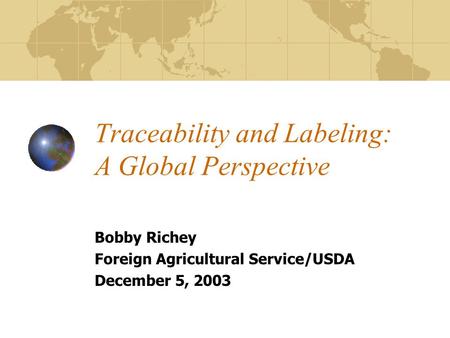 Traceability and Labeling: A Global Perspective Bobby Richey Foreign Agricultural Service/USDA December 5, 2003.