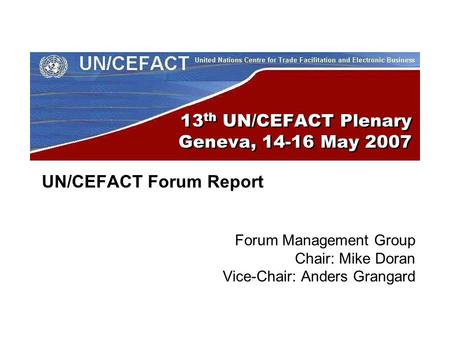 13 th UN/CEFACT Plenary Geneva, 14-16 May 2007 UN/CEFACT Forum Report Forum Management Group Chair: Mike Doran Vice-Chair: Anders Grangard.