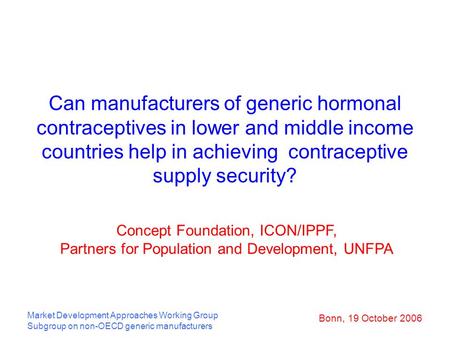 Bonn, 19 October 2006 Market Development Approaches Working Group Subgroup on non-OECD generic manufacturers Can manufacturers of generic hormonal contraceptives.