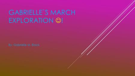 GABRIELLE`S MARCH EXPLORATION ! By: Gabrielle M. Black.
