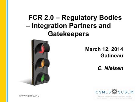 Www.csmls.org FCR 2.0 – Regulatory Bodies – Integration Partners and Gatekeepers March 12, 2014 Gatineau C. Nielsen.