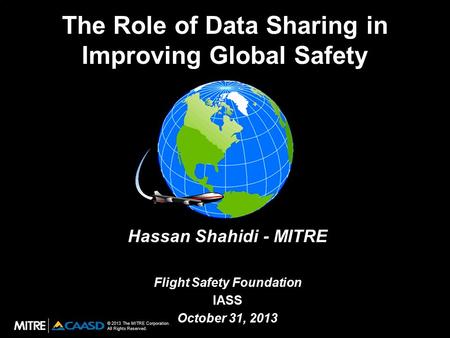 © 2013 The MITRE Corporation. All Rights Reserved. The Role of Data Sharing in Improving Global Safety Hassan Shahidi - MITRE Flight Safety Foundation.