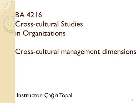 BA 4216 Cross-cultural Studies in Organizations Cross-cultural management dimensions Instructor: Ça ğ rı Topal 1.