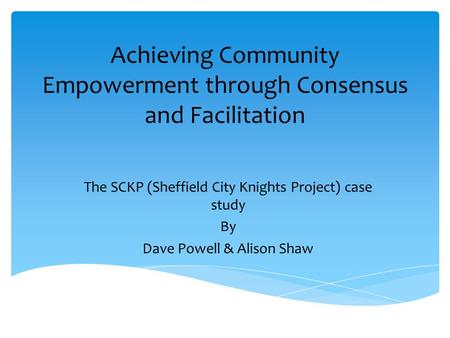 Achieving Community Empowerment through Consensus and Facilitation The SCKP (Sheffield City Knights Project) case study By Dave Powell & Alison Shaw.