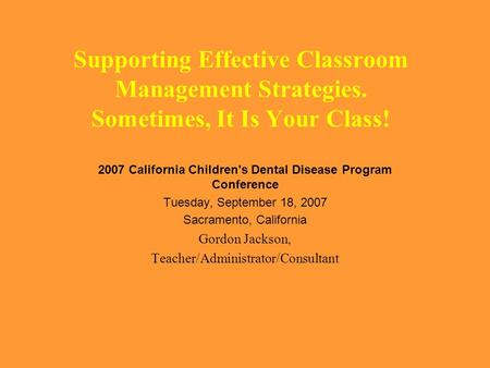 Supporting Effective Classroom Management Strategies. Sometimes, It Is Your Class! 2007 California Children's Dental Disease Program Conference Tuesday,