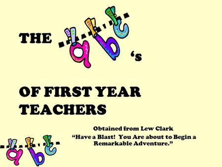 THE ‘s OF FIRST YEAR TEACHERS Obtained from Lew Clark “Have a Blast! You Are about to Begin a Remarkable Adventure.”