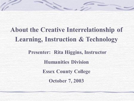 About the Creative Interrelationship of Learning, Instruction & Technology Presenter: Rita Higgins, Instructor Humanities Division Essex County College.