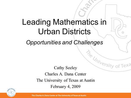 Leading Mathematics in Urban Districts Opportunities and Challenges Cathy Seeley Charles A. Dana Center The University of Texas at Austin February 4,