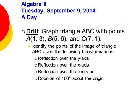 Algebra II Tuesday, September 9, 2014 A Day  Drill: Graph triangle ABC with points A(1, 3), B(5, 6), and C(7, 1). Identify the points of the image of.