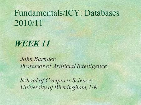 Fundamentals/ICY: Databases 2010/11 WEEK 11 John Barnden Professor of Artificial Intelligence School of Computer Science University of Birmingham, UK.