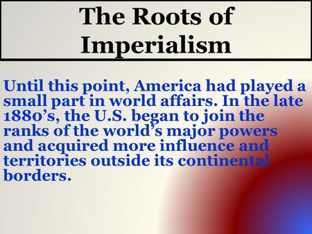 The Roots of Imperialism Until this point, America had played a small part in world affairs. In the late 1880’s, the U.S. began to join the ranks of the.