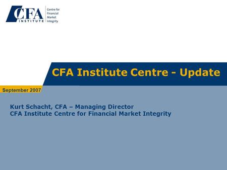 CFA Institute Centre - Update Kurt Schacht, CFA – Managing Director CFA Institute Centre for Financial Market Integrity September 2007.