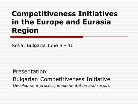 Competitiveness Initiatives in the Europe and Eurasia Region Sofia, Bulgaria June 8 - 10 Presentation Bulgarian Competitiveness Initiative Development.