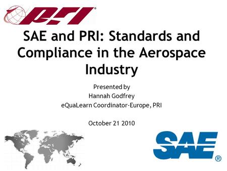 SAE and PRI: Standards and Compliance in the Aerospace Industry Presented by Hannah Godfrey eQuaLearn Coordinator-Europe, PRI October 21 2010.