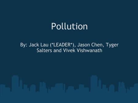 Pollution By: Jack Lau (*LEADER*), Jason Chen, Tyger Salters and Vivek Vishwanath.