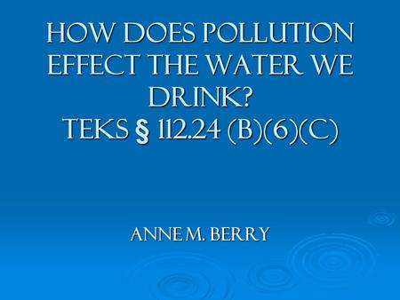 How does Pollution Effect the Water We Drink? TEKS § 112.24 (b)(6)(c) Anne M. Berry.