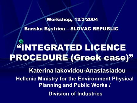 Workshop, 12/3/2004 Banska Bystrica – SLOVAC REPUBLIC “INTEGRATED LICENCE PROCEDURE (Greek case)” Katerina Iakovidou-Anastasiadou Hellenic Ministry for.
