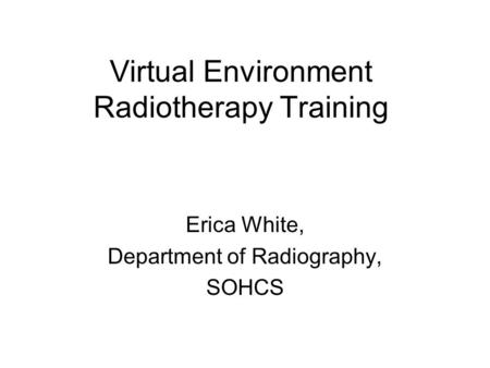 Virtual Environment Radiotherapy Training Erica White, Department of Radiography, SOHCS.