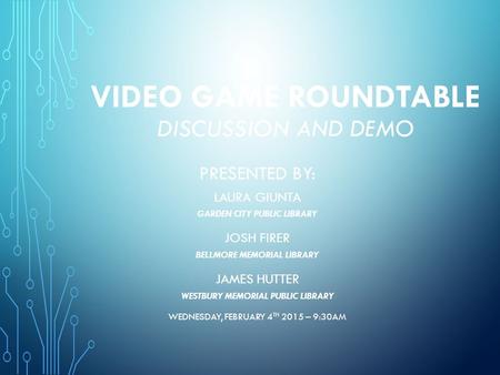 VIDEO GAME ROUNDTABLE DISCUSSION AND DEMO PRESENTED BY: LAURA GIUNTA GARDEN CITY PUBLIC LIBRARY JOSH FIRER BELLMORE MEMORIAL LIBRARY JAMES HUTTER WESTBURY.