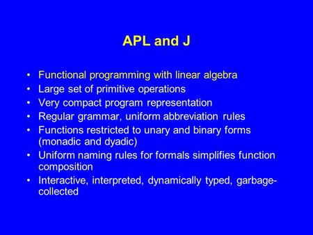 APL and J Functional programming with linear algebra Large set of primitive operations Very compact program representation Regular grammar, uniform abbreviation.