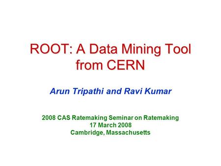 ROOT: A Data Mining Tool from CERN Arun Tripathi and Ravi Kumar 2008 CAS Ratemaking Seminar on Ratemaking 17 March 2008 Cambridge, Massachusetts.