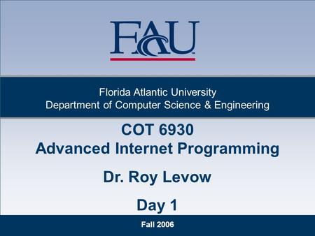 1 Fall 2006 Florida Atlantic University Department of Computer Science & Engineering COT 6930 Advanced Internet Programming Dr. Roy Levow Day 1.