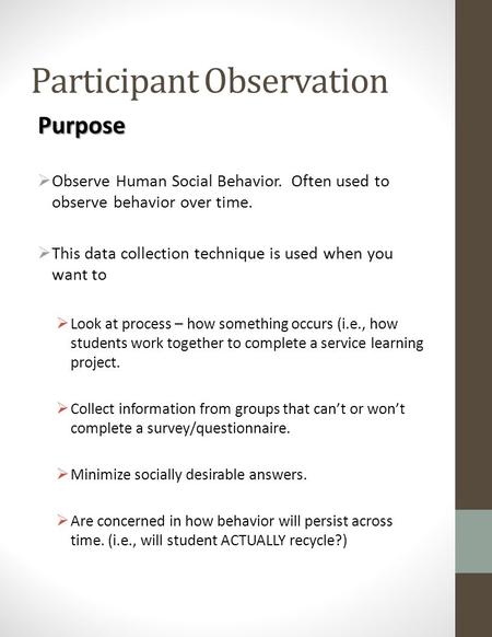 Participant Observation Purpose  Observe Human Social Behavior. Often used to observe behavior over time.  This data collection technique is used when.