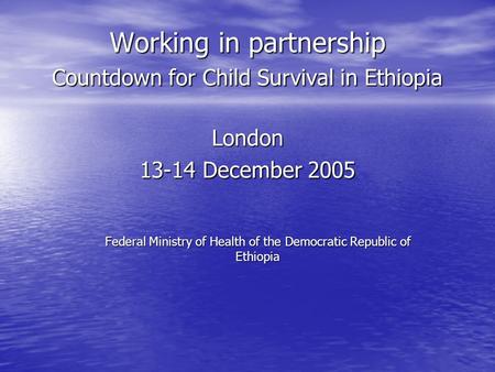 Working in partnership Countdown for Child Survival in Ethiopia London 13-14 December 2005 Federal Ministry of Health of the Democratic Republic of Ethiopia.