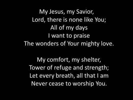 My Jesus, my Savior, Lord, there is none like You; All of my days I want to praise The wonders of Your mighty love. My comfort, my shelter, Tower of refuge.