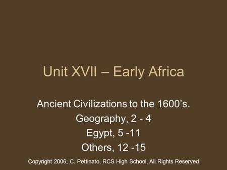 Unit XVII – Early Africa Ancient Civilizations to the 1600’s. Geography, 2 - 4 Egypt, 5 -11 Others, 12 -15 Copyright 2006; C. Pettinato, RCS High School,